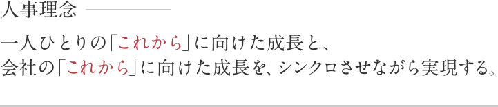 人事理念 一人ひとりの「これから」に向けた成長と、会社の「これから」に向けた成長を、シンクロさせながら実現する。