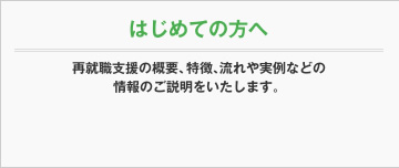 はじめての方へ 再就職支援の概要、特徴、流れや実例などの情報のご説明をいたします。