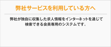 弊社サービスを利用している方へ 弊社が独自に収集した求人情報をインターネットを通じて検索できるシステムです。